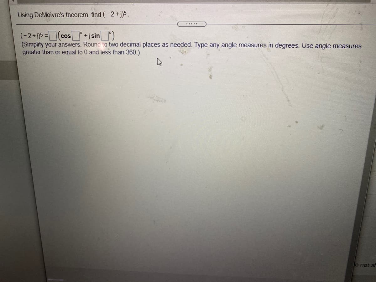 Using DeMoivre's theorem, find (-2+j)5_
.....
(-2+j)5 =cos+j sin)
(Simplify your answers. Round to two decimal places as needed. Type any angle measures in degrees. Use angle measures
greater than or equal to 0 and less than 360.)
lo not af
