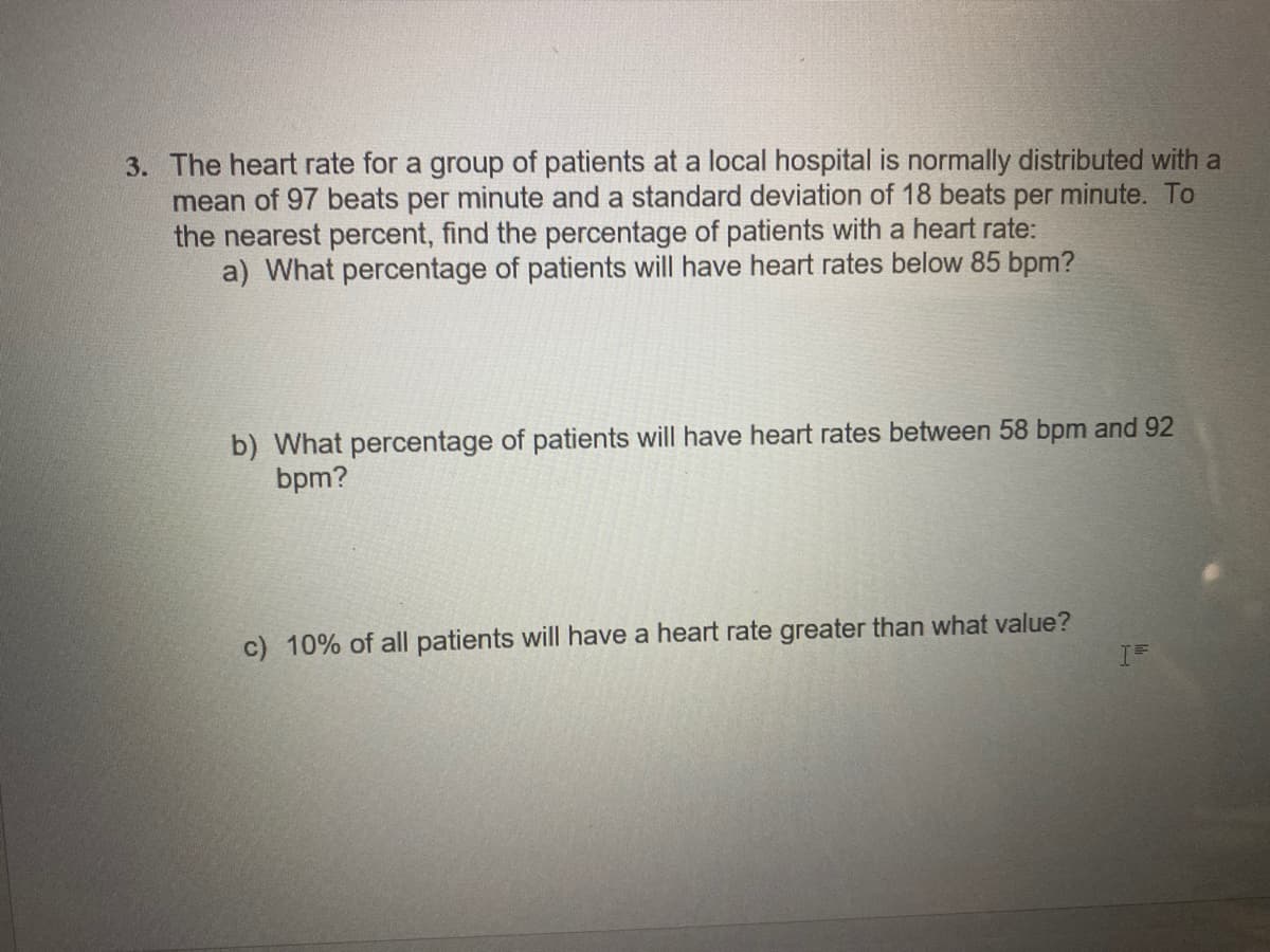 3. The heart rate for a group of patients at a local hospital is normally distributed with a
mean of 97 beats per minute and a standard deviation of 18 beats per minute. To
the nearest percent, find the percentage of patients with a heart rate:
a) What percentage of patients will have heart rates below 85 bpm?
b) What percentage of patients will have heart rates between 58 bpm and 92
bpm?
c) 10% of all patients will have a heart rate greater than what value?
