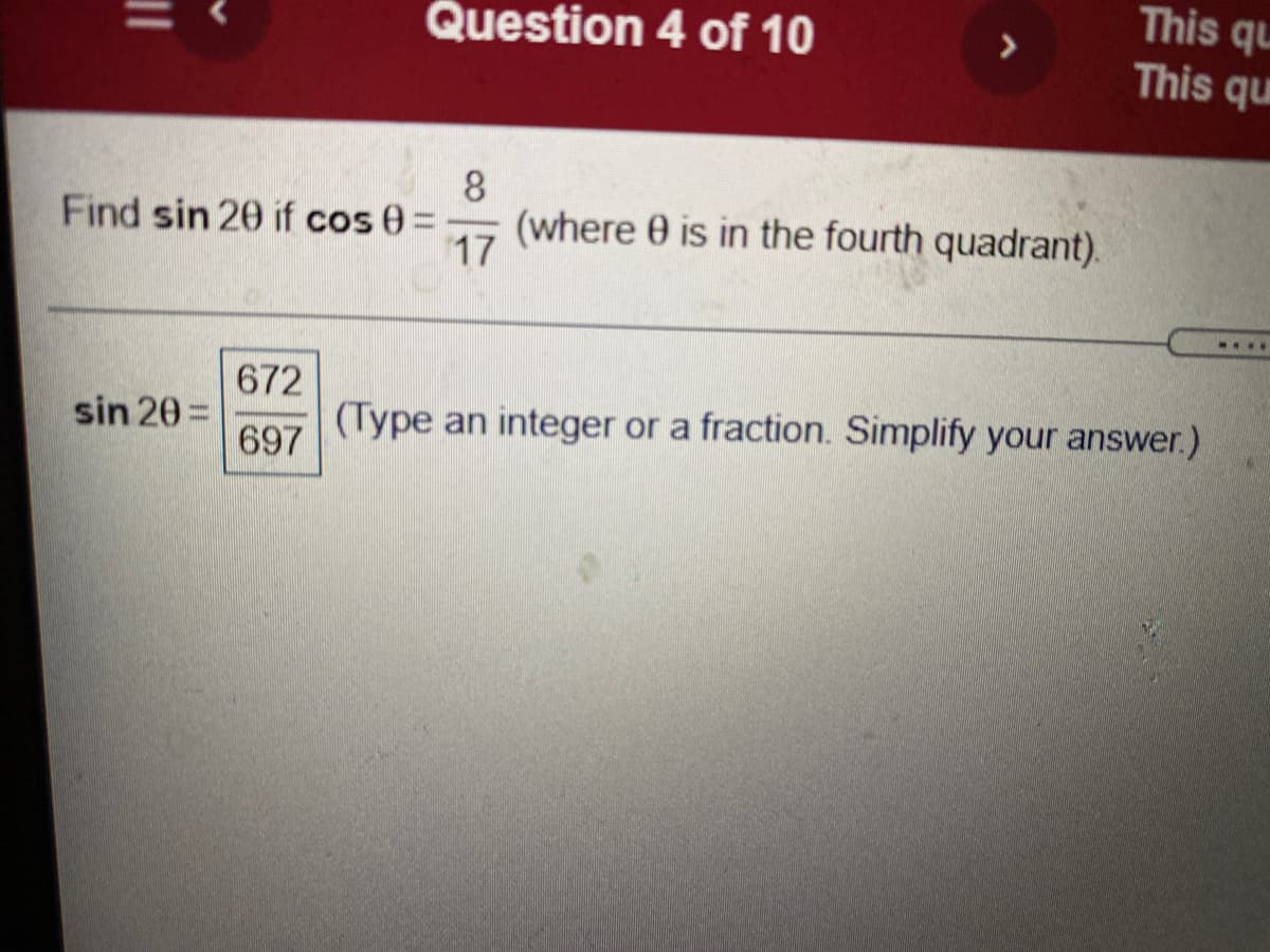 This qu
This qu
Question 4 of 10
>
8
(where 0 is in the fourth quadrant).
17
Find sin 20 if cos 0%3D
....
672
(Type an integer or a fraction. Simplify your answer.)
sin 20 =
697
