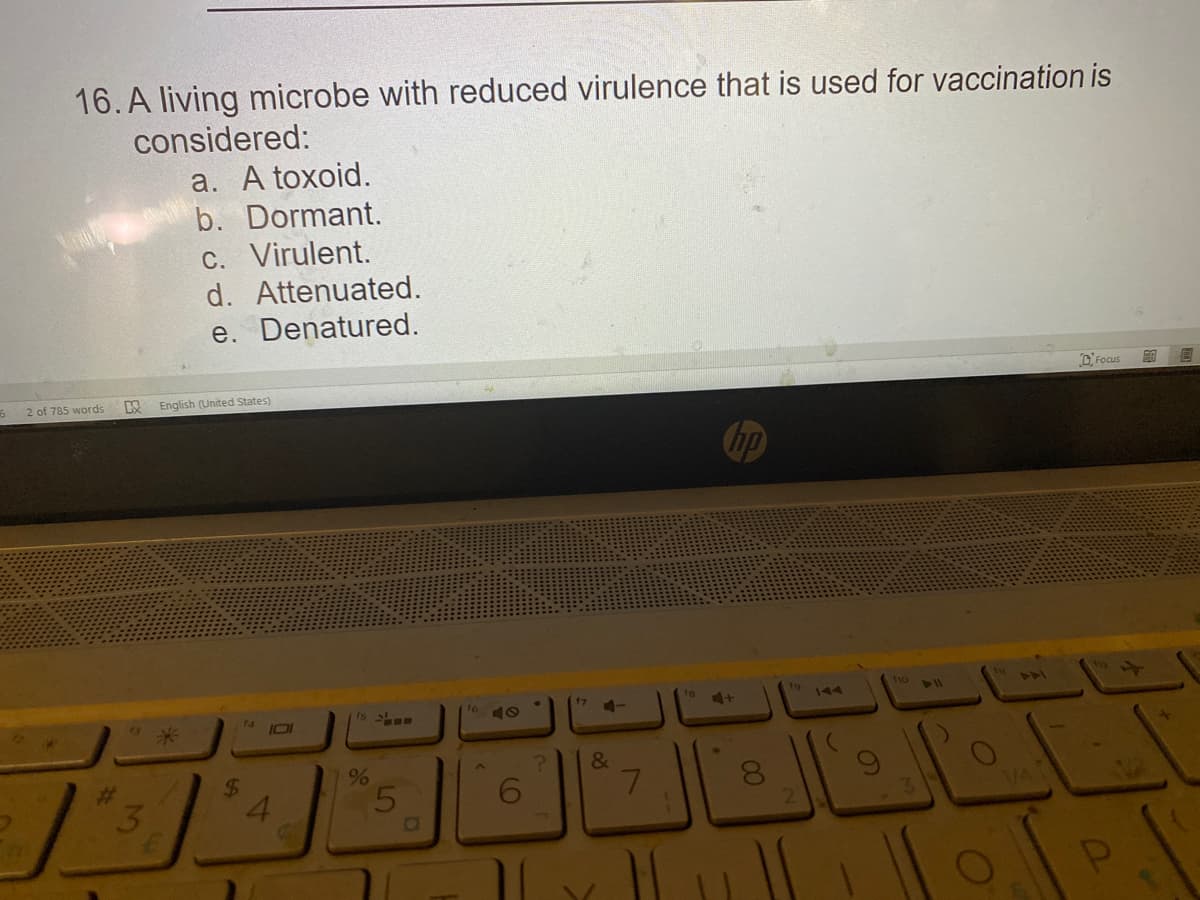 16. A living microbe with reduced virulence that is used for vaccination is
considered:
a. A toxoid.
b. Dormant.
C. Virulent.
d. Attenuated.
e. Denatured.
2 of 785 words
English (United States)
D. Focus
110
17
19
144
441
414
米
&
24
4.
%23
3
5
7.
8.
