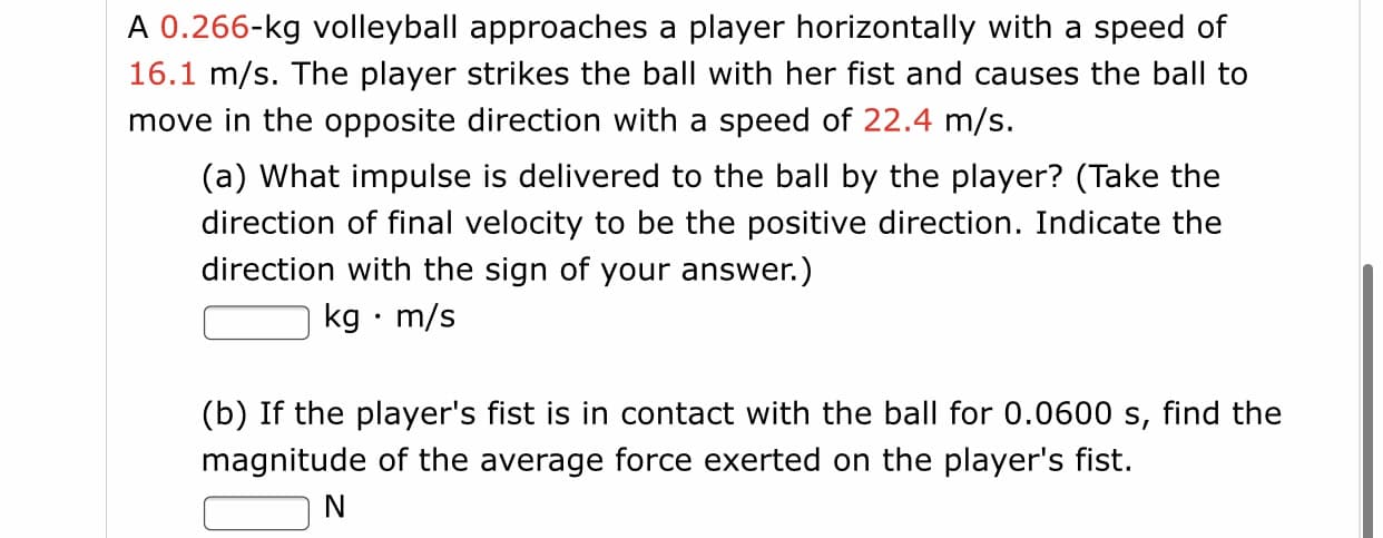 A 0.266-kg volleyball approaches a player horizontally with a speed of
16.1 m/s. The player strikes the ball with her fist and causes the ball to
move in the opposite direction with a speed of 22.4 m/s.
(a) What impulse is delivered to the ball by the player? (Take the
direction of final velocity to be the positive direction. Indicate the
direction with the sign of your answer.)
kg • m/s
(b) If the player's fist is in contact with the ball for 0.0600 s, find the
magnitude of the average force exerted on the player's fist.
N
