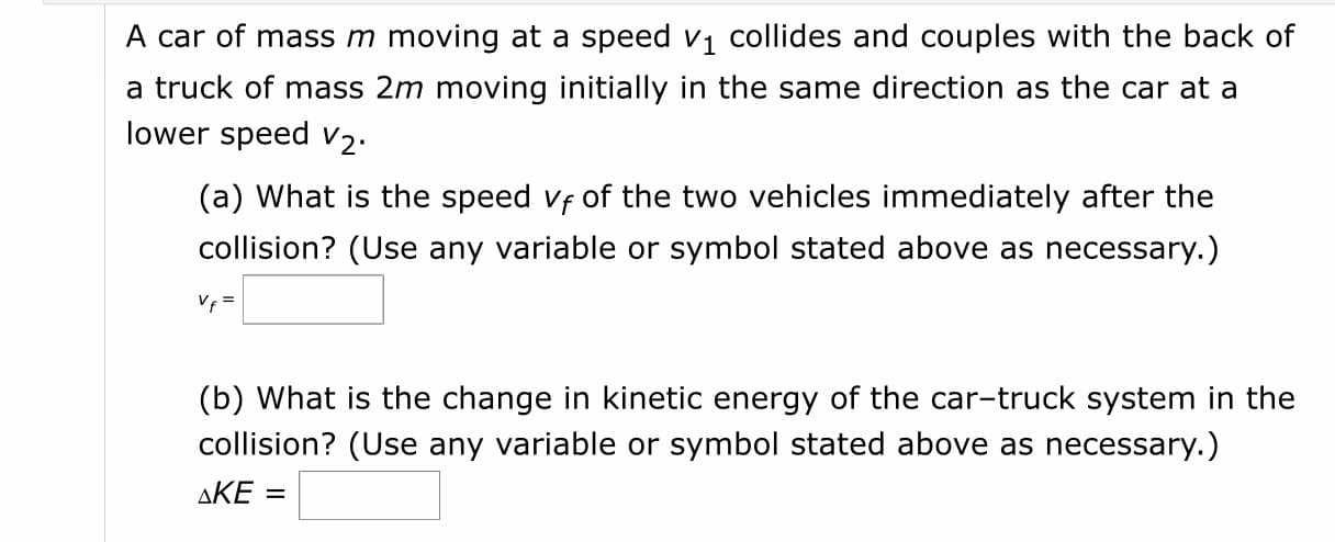 A car of mass m moving at a speed vi collides and couples with the back of
a truck of mass 2m moving initially in the same direction as the car at a
lower speed V2.
(a) What is the speed vf of the two vehicles immediately after the
collision? (Use any variable or symbol stated above as necessary.)
Vf =
(b) What is the change in kinetic energy of the car-truck system in the
collision? (Use any variable or symbol stated above as necessary.)
ΔΚΕ
