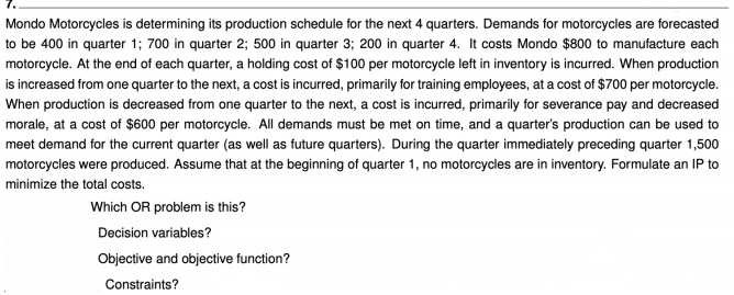 Mondo Motorcycles is determining its production schedule for the next 4 quarters. Demands for motorcycles are forecasted
to be 400 in quarter 1; 700 in quarter 2; 500 in quarter 3; 200 in quarter 4. It costs Mondo $800 to manufacture each
motorcycle. At the end of each quarter, a holding cost of $100 per motorcycle left in inventory is incurred. When production
is increased from one quarter to the next, a cost is incurred, primarily for training employees, at a cost of $700 per motorcycle.
When production is decreased from one quarter to the next, a cost is incurred, primarily for severance pay and decreased
morale, at a cost of $600 per motorcycle. All demands must be met on time, and a quarter's production can be used to
meet demand for the current quarter (as well as future quarters). During the quarter immediately preceding quarter 1,500
motorcycles were produced. Assume that at the beginning of quarter 1, no motorcycles are in inventory. Formulate an IP to
minimize the total costs.
Which OR problem is this?
Decision variables?
Objective and objective function?
Constraints?
