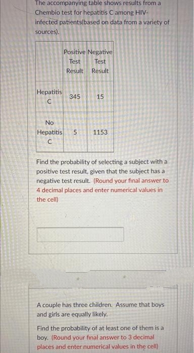The accompanying table shows results from a
Chembio test for hepatitis C among HIV-
infected patients(based on data from a variety of
sources).
Positive Negative
Test
Test
Result
Result
Hepatitis
345
15
No
Нерatitis
5
1153
Find the probability of selecting a subject with a
positive test result, given that the subject has a
negative test result. (Round your final answer to
4 decimal places and enter numerical values in
the cell)
A couple has three children. Assume that boys
and girls are equally likely.
Find the probability of at least one of them is a
boy. (Round your final answer to 3 decimal
places and enter numerical values in the cell)

