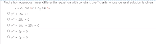 Find a homogeneous linear differential equation with constant coefficients whose general solution is given.
y = C₁ cos 5x + C₂ sin 5x
Oy" + 25y = 0
Oy" - 25y = 0
Oy" - 10y' + 25y = 0
Oy" - 5y = 0
Oy" + 5y = 0