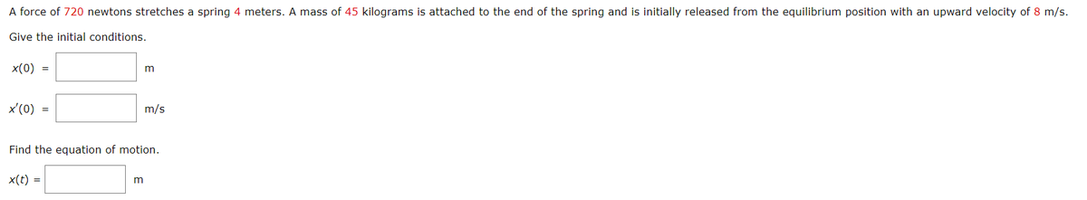 A force of 720 newtons stretches a spring 4 meters. A mass of 45 kilograms is attached to the end of the spring and is initially released from the equilibrium position with an upward velocity of 8 m/s.
Give the initial conditions.
x(0) =
x'(0) =
m
m
m/s
Find the equation of motion.
x(t) =