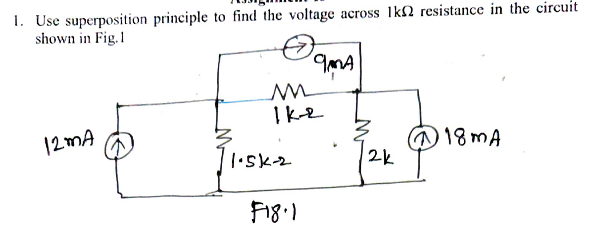 1. Use superposition principle to find the voltage across 1kN resistance in the circuit
shown in Fig.1
MA
I ke
12MA
@18MA
2k
F18.1
