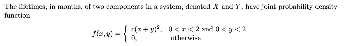 The lifetimes, in months, of two components in a system, denoted X and Y, have joint probability density
function
f(x,y) = { c(x + y)², 0<x<2 and 0 < y < 2
otherwise