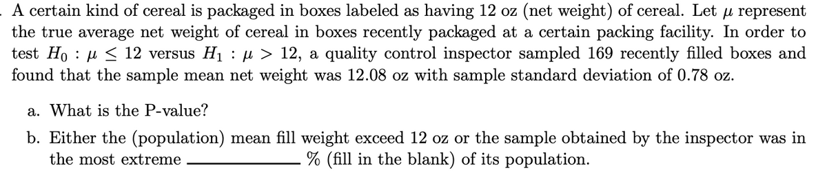 A certain kind of cereal is packaged in boxes labeled as having 12 oz (net weight) of cereal. Let u represent
the true average net weight of cereal in boxes recently packaged at a certain packing facility. In order to
test Ho≤ 12 versus H₁ : µ > 12, a quality control inspector sampled 169 recently filled boxes and
found that the sample mean net weight was 12.08 oz with sample standard deviation of 0.78 oz.
a. What is the P-value?
b. Either the (population) mean fill weight exceed 12 oz or the sample obtained by the inspector was in
the most extreme
% (fill in the blank) of its population.