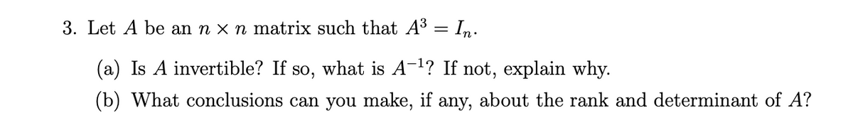 3. Let A be an n x n matrix such that A3 = In.
(a) Is A invertible? If so, what is A-1? If not, explain why.
(b) What conclusions can you make, if any, about the rank and determinant of A?
