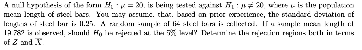 A null hypothesis of the form Ho : µ = 20, is being tested against H₁ : µ ‡ 20, where µ is the population
mean length of steel bars. You may assume, that, based on prior experience, the standard deviation of
lengths of steel bar is 0.25. A random sample of 64 steel bars is collected. If a sample mean length of
19.782 is observed, should Ho be rejected at the 5% level? Determine the rejection regions both in terms
of Z and X.