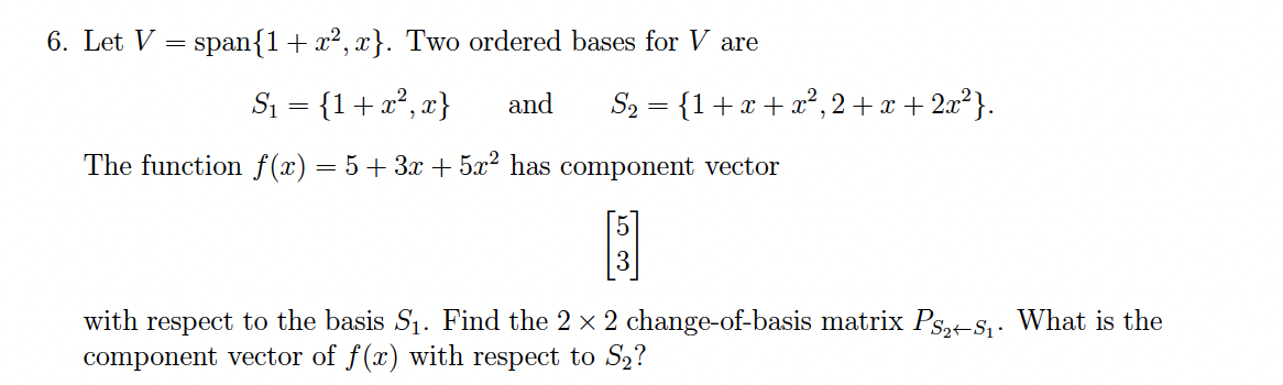 6. Let V = span{1+ x², x}. Two ordered bases for V are
Si = {1+x², x}
and
S2 = {1+x + x?, 2 + x + 2x²}.
The function f(x)
= 5+ 3x + 5x² has component vector
with respect to the basis S1. Find the 2 x 2 change-of-basis matrix Ps,-S,. What is the
component vector of f(x) with respect to S2?
