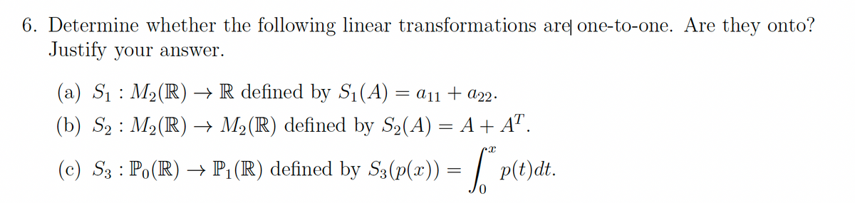 6. Determine whether the following linear transformations areļ one-to-one. Are they onto?
Justify your answer.
(a) S1 : M2(R) → R defined by S1(A) = a11 + a22.
(b) S2 : M2(R) → M2(R) defined by S2(A) = A + A" .
(c) S3 : Po(R) –→ P1 (R) defined by S3(p(x))
p(t)dt.

