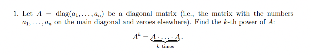 diag(a1,..., an) be a diagonal matrix (i.e., the matrix with the numbers
a1, ..., an on the main diagonal and zeroes elsewhere). Find the k-th power of A:
1. Let A =
A* = A...A.
k times

