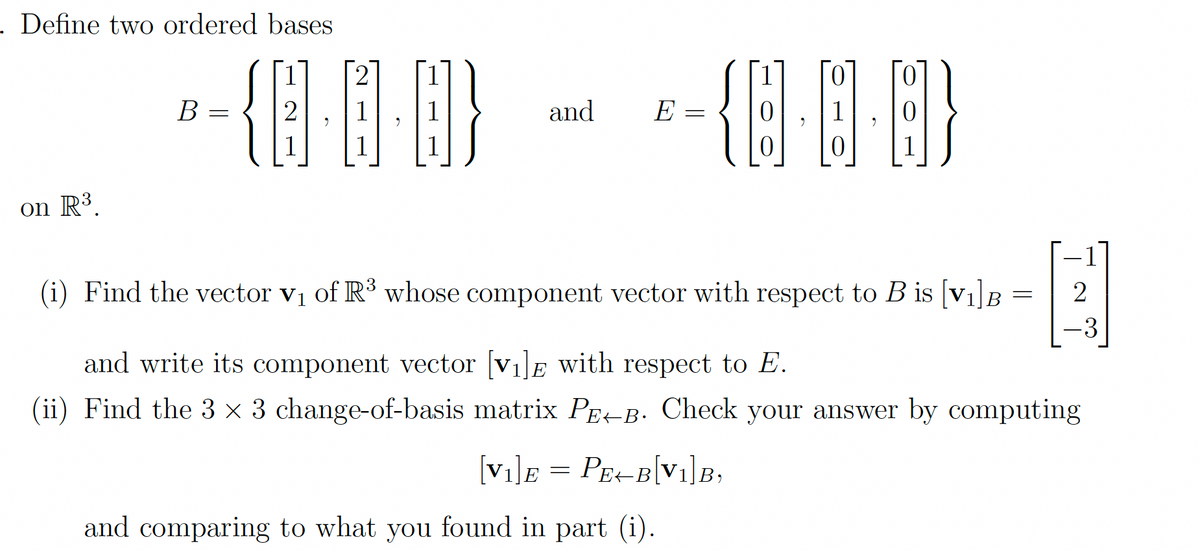 - Define two ordered bases
B =
and
E =
on R³.
-1
(i) Find the vector v1 of R³ whose component vector with respect to B is [v1]B
-3
and write its component vector [v1]E with respect to E.
(ii) Find the 3 × 3 change-of-basis matrix PE-B. Check your answer by computing
[vi]E = PE-B[Vi]B,
and comparing to what you found in part (i).
