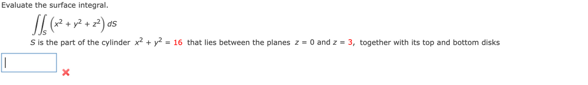 Evaluate the surface integral.
x2 + y2 + z2 ) ds
S is the part of the cylinder x2 + y2 = 16 that lies between the planes z =
O and z = 3, together with its top and bottom disks
