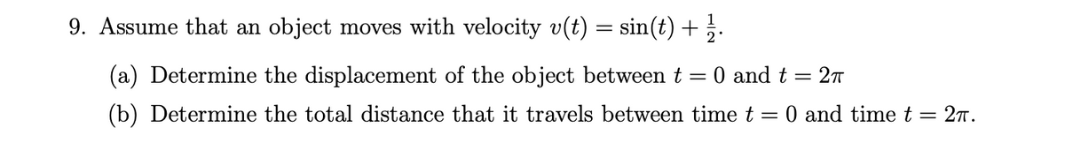 9. Assume that an object moves with velocity v(t) = sin(t) + .
(a) Determine the displacement of the object between t = 0 and t = 27
(b) Determine the total distance that it travels between time t
O and time t
27.
