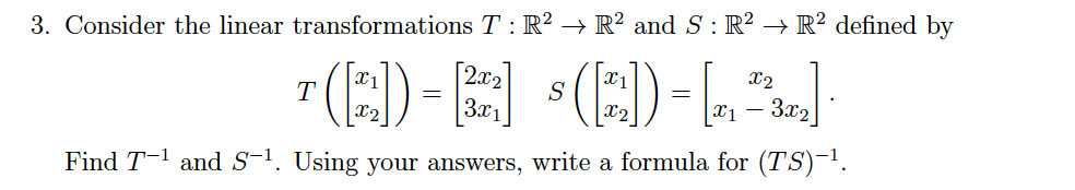 3. Consider the linear transformations T : R² → R² and S: R? → R² defined by
7 (E)-E :(E)-L]
[2x2
X2
T
S
3x2]
X1
Find T-1 and S-'. Using your answers, write a formula for (TS)-1.

