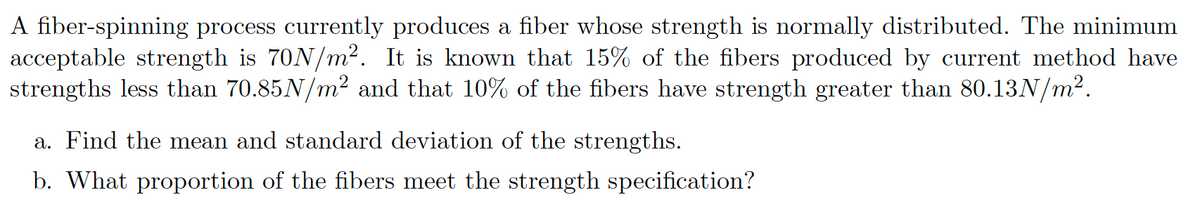 A fiber-spinning process currently produces a fiber whose strength is normally distributed. The minimum
acceptable strength is 70N/m². It is known that 15% of the fibers produced by current method have
strengths less than 70.85N/m² and that 10% of the fibers have strength greater than 80.13N/m².
a. Find the mean and standard deviation of the strengths.
b. What proportion of the fibers meet the strength specification?