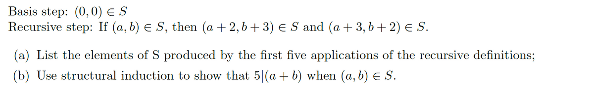 Basis step: (0,0) = S
Recursive step: If (a, b) € S, then (a +2,b+3) € S and (a + 3, b+ 2) = S.
(a) List the elements of S produced by the first five applications of the recursive definitions;
(b) Use structural induction to show that 5|(a + b) when (a, b) ≤ S.