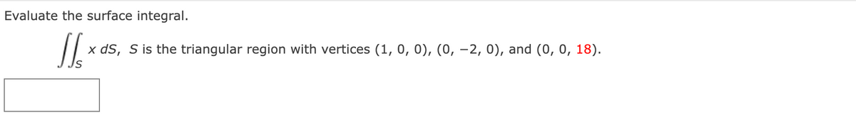 Evaluate the surface integral.
x dS, S is the triangular region with vertices (1, 0, 0), (0, -2, 0), and (0, 0, 18).
