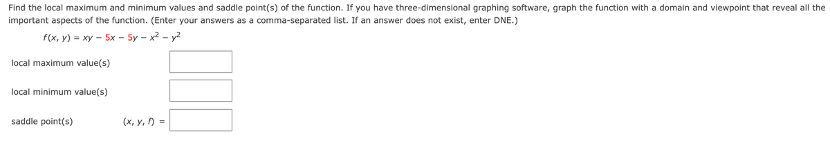 Find the local maximum and minimum values and saddle point(s) of the function. If you have three-dimensional graphing software, graph the function with a domain and viewpoint that reveal all the
important aspects of the function. (Enter your answers as a comma-separated list. If an answer does not exist, enter DNE.)
f(x, у) %3D ху — 5х — 5у — х2 - у2
local maximum value(s)
local minimum value(s)
saddle point(s)
(х, у, )
%D
