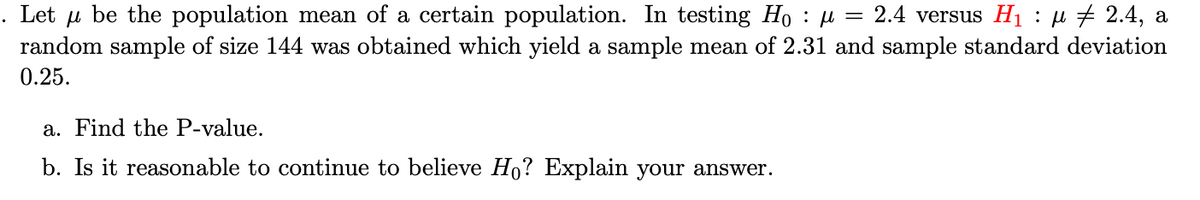 =
Let be the population mean of a certain population. In testing Ho : μ
μ
2.4 versus H₁ : μ ‡ 2.4, a
random sample of size 144 was obtained which yield a sample mean of 2.31 and sample standard deviation
0.25.
a. Find the P-value.
b. Is it reasonable to continue to believe Ho? Explain your answer.