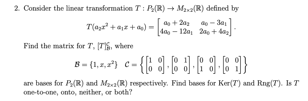 2. Consider the linear transformation T : P2(IR) → M2x2(R) defined by
ao + 2a2
4aо — 12ал 2ао + 4a2
За1
T(a2x2 + a1x + ao)
Find the matrix for T, [T, where
[o 1]
[o o]
[o o]
B = {1, x, x²} C
=
are bases for P2(R) and M2x2(IR) respectively. Find bases for Ker(T) and Rng(T). Is T
one-to-one, onto, neither, or both?
