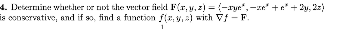 4. Determine whether or not the vector field F(x,y, z) = (-xye®, –xeª + e® + 2y, 2z)
is conservative, and if so, find a function f(x, y, z) with Vf = F.
1
