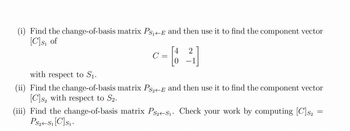 (i) Find the change-of-basis matrix Ps,+E and then use it to find the component vector
[C]s, of
4
C =
-1
with respect to S1.
(ii) Find the change-of-basis matrix Ps,-E and then use it to find the component vector
[C]s, with respect to S2.
(iii) Find the change-of-basis matrix Ps,-S1. Check your work by computing [C]s,
Psz-S1[C]sq•
