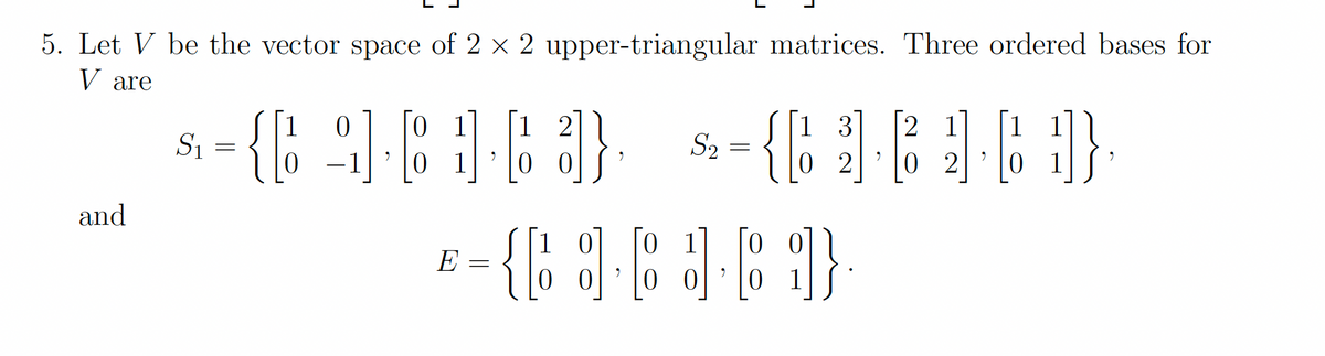 5. Let V be the vector space of 2 x 2 upper-triangular matrices. Three ordered bases for
V are
2 1
0 2
1
0 1
1 2
1 3
S1
S2
-1
0 1
0 0
0 2
0 1
and
{b
0 1
1 0
0 0
E
0 0
0 1
