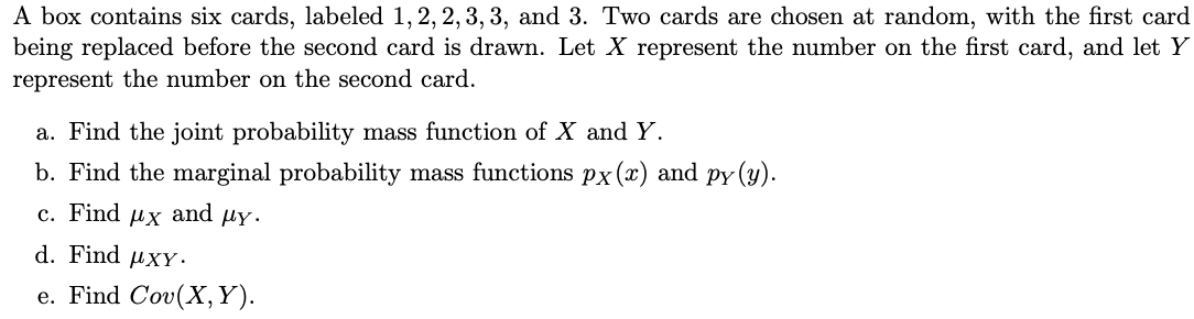 A box contains six cards, labeled 1, 2, 2, 3, 3, and 3. Two cards are chosen at random, with the first card
being replaced before the second card is drawn. Let X represent the number on the first card, and let Y
represent the number on the second card.
a. Find the joint probability mass function of X and Y.
b. Find the marginal probability mass functions px (x) and py(y).
c. Find μχ and μγ·
d. Find XY.
e. Find Cov(X, Y).