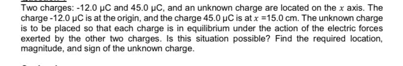 Two charges: -12.0 µC and 45.0 µC, and an unknown charge are located on the x axis. The
charge -12.0 µC is at the origin, and the charge 45.0 µC is at x =15.0 cm. The unknown charge
is to be placed so that each charge is in equilibrium under the action of the electric forces
exerted by the other two charges. Is this situation possible? Find the required location,
magnitude, and sign of the unknown charge.
