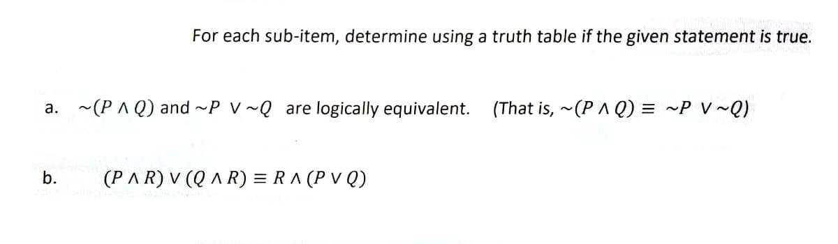 For each sub-item, determine using a truth table if the given statement is true.
a. ~(PAQ) and ~P V~Q are logically equivalent. (That is, ~(PQ) = ~P V~Q)
b.
(PAR) V (QAR) = RA (PV Q)