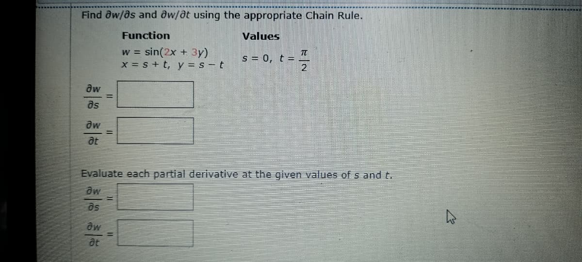 Find ow/os and ôw/at using the appropriate Chain Rule.
Function
Values
w = sin(2x + 3y)
x = s + t, y = s t
s = 0, t = -
dw
ds
Evaluate each partial derivative at the given values of s and t.
as
Ow
