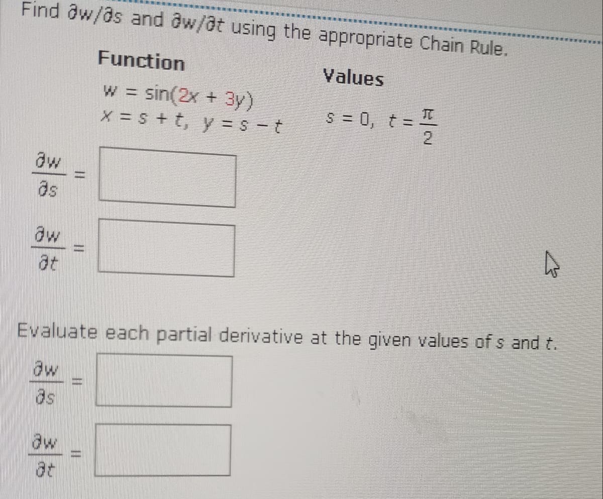 Find aw/as and aw/at using the appropriate Chain Rule.
Function
Values
w sin(2x + 3y)
X = s + t, y = S -t
S = 0, t = I
2
TO
aw
as
dw
at
Evaluate each partial derivative at the given values of s and t.
aw
aw
%3D
