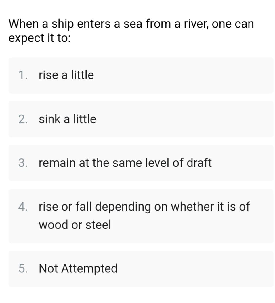 When a ship enters a sea from a river, one can
expect it to:
1. rise a little
2. sink a little
3. remain at the same level of draft
4. rise or fall depending on whether it is of
wood or steel
5. Not Attempted