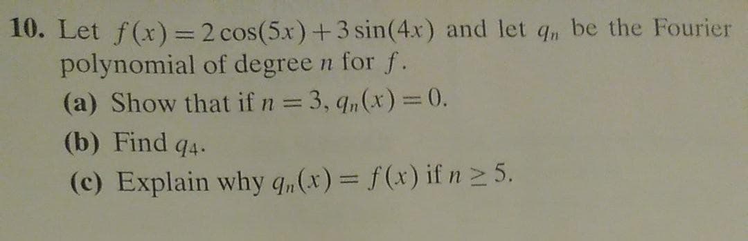 10. Let f(x) = 2 cos(5.x)+3 sin(4x) and let q, be the Fourier
polynomial of degree n for f.
(a) Show that if n = 3, q,(x) = 0.
(b) Find q4.
(c) Explain why q„(x)= f(x) if n2 5.
