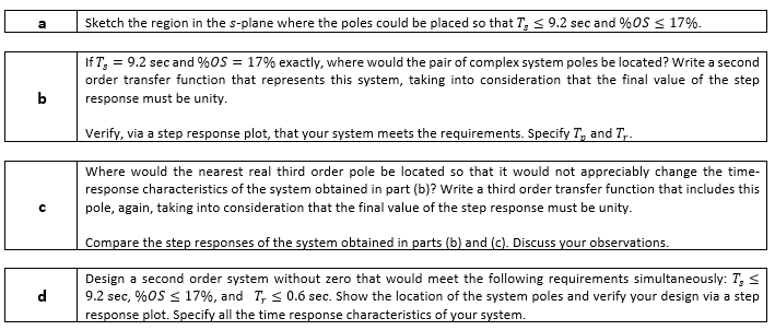 Sketch the region in the s-plane where the poles could be placed so that T, < 9.2 sec and %0S < 17%.
a
If T, = 9.2 sec and %OS = 17% exactly, where would the pair of complex system poles be located? Write a second
order transfer function that represents this system, taking into consideration that the final value of the step
b
response must be unity.
Verify, via a step response plot, that your system meets the requirements. Specify T, and T,.
Where would the nearest real third order pole be located so that it would not appreciably change the time-
response characteristics of the system obtained in part (b)? Write a third order transfer function that includes this
pole, again, taking into consideration that the final value of the step response must be unity.
Compare the step responses of the system obtained in parts (b) and (c). Discuss your observations.
Design a second order system without zero that would meet the following requirements simultaneously: T, <
9.2 sec, %OS < 17%, and T, < 0.6 sec. Show the location of the system poles and verify your design via a step
response plot. Specify all the time response characteristics of your system.
го
d
