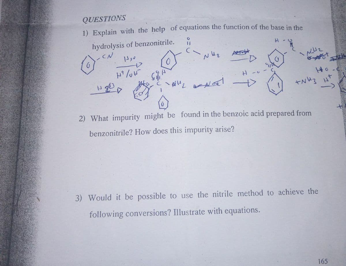 QUESTIONS
1) Explain with the help of equations the function of the base in the
hydrolysis of benzonitrile.
CN
ト*/u
2ー H
Ho
キNい3 ut
2) What impurity might be found in the benzoic acid prepared from
benzonitrile? How does this impurity arise?
3) Would it be possible to use the nitrile method to achieve the
following conversions? Illustrate with equations.
165
