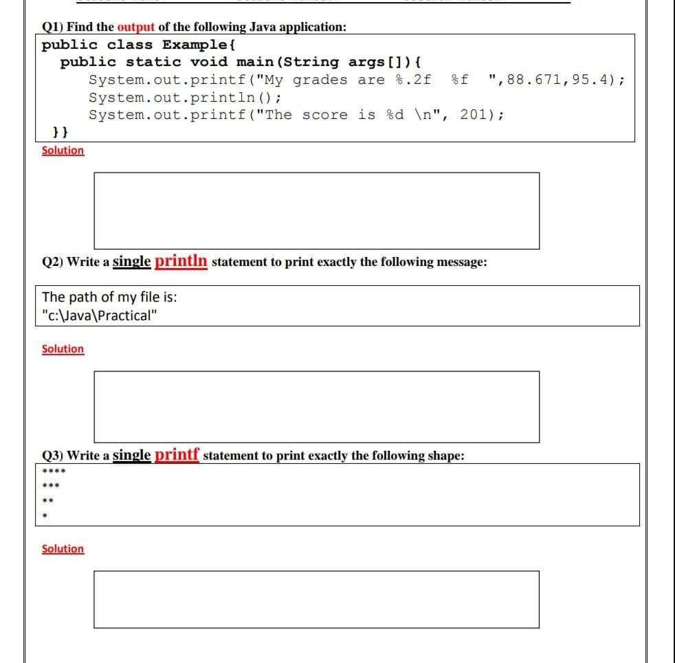 Q1) Find the output of the following Java application:
public class Example{
public static void main (String args []) {
System.out.printf("My grades are %.2f
System.out.println ();
System.out.printf("The score is %d \n", 201);
}}
%f
", 88.671,95.4);
Solution
Q2) Write a single println statement to print exactly the following message:
The path of my file is:
"c:\Java\Practical"
Solution
Q3) Write a single printf statement to print exactly the following shape:
****
***
**
Solution
