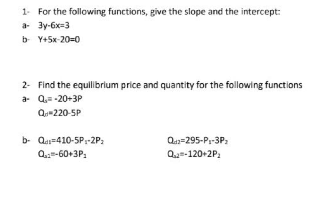 1- For the following functions, give the slope and the intercept:
а- Зу-6х-3
b- Y+5x-20=0
2- Find the equilibrium price and quantity for the following functions
a- Q= -20+3P
Qu=220-5P
b- Qai=410-5P1-2P2
Qs2=295-P1-3P2
Q1=-60+3P:
Q2=-120+2P2
