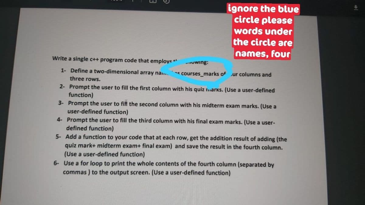 ignore the blue
circle please
words under
the circle are
names, four
Write a single c++ program code that employs **
-Uwing:
1- Define a two-dimensional array na..
courses_marks of ur columns and
three rows.
2- Prompt the user to fill the first column with his quiz niarks. (Use a user-defined
function)
3- Prompt the user to fi!! the second column with his midterm exam marks. (Use a
user-defined function)
4- Prompt the user to fill the third column with his final exam marks. (Use a user-
defined function)
5- Add a function to your code that at each row, get the addition result of adding (the
quiz mark+ midterm exam+ final exam) and save the result in the fourth column.
(Use a user-defined function)
6- Use a for loop to print the whole contents of the fourth column (separated by
commas ) to the output screen. (Use a user-defined function)
