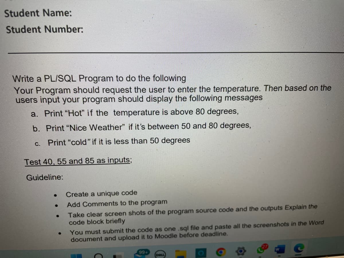 Student Name:
Student Number:
Write a PL/SQL Program to do the following
Your Program should request the user to enter the temperature. Then based on the
users input your program should display the following messages
a. Print "Hot" if the temperature is above 80 degrees,
b. Print "Nice Weather" if it's between 50 and 80 degrees,
c. Print "cold" if it is less than 50 degrees
Test 40, 55 and 85 as inputs;
Guideline:
Create a unique code
Add Comments to the program
●
Take clear screen shots of the program source code and the outputs Explain the
code block briefly
You must submit the code as one .sql file and paste all the screenshots in the Word
document and upload it to Moodle before deadline.
99+
DELL
