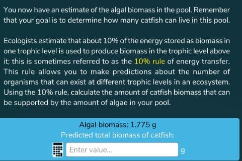 You now have an estimate of the algal biomass in the pool. Remember
that your goal is to determine how many catfish can live in this pool.
Ecologists estimate that about 10% of the energy stored as biomass in
one trophic level is used to produce biomass in the trophic level above
it; this is sometimes referred to as the 10% rule of energy transfer.
This rule allows you to make predictions about the number of
organisms that can exist at different trophic levels in an ecosystem.
Using the 10% rule, calculate the amount of catfish biomass that can
be supported by the amount of algae in your pool.
Algal biomass: 1.775 g
Predicted total biomass of catfish:
Enter value...

