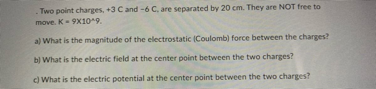 . Two point charges, +3 C and -6 C, are separated by 20 cm. They are NOT free to
move. K = 9X10^9.
a) What is the magnitude of the electrostatic (Coulomb) force between the charges?
b) What is the electric field at the center point between the two charges?
c) What is the electric potential at the center point between the two charges?