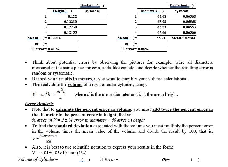 Deviation( )
Deviation( )
Height( )
|Xr-mean|
Diameter( )
|x-mean|
0.06568
0.06568
0.122
65.68
0.12230
0.12230
0.12155
2
65.98
0.06553
0.06566
3
3
65.53
65.66
Mean( )= 0.12214
Mean( )=
o )=
% error= 0.06%
65.71
Mean-0.06564
% error= 0.41 %
Think about potential errors by observing the pictures for example, were all diameters
measured at the same place for coin, soda-like can etc. and decide whether the resulting error is
random or systematic.
• Record your results in meters, if you want to simplify your volume calculations.
Then calculate the volume of a right eireular eylinder, using:
nd?h
V = m?h:
4
where d is the mean diameter and h is the mean height.
Error Analysis
Note that to calculate the percent error in volume, you must add twice the percent error in
the diameter to the percent error in height, that is:
% error in V = 2 x % error in diameter + % error in height
To find the standard deviation associated with the volume you must multiply the percent error
in the volume times the mean value of the volume and divide the result by 100, that is,
%errorx I
100
Also, it is best to use scientific notation to express your results in the form:
V = 4.01+0.05x10-4 m³ (1%).
Volume of Cylinder=
% Error=
Ov=
2.
