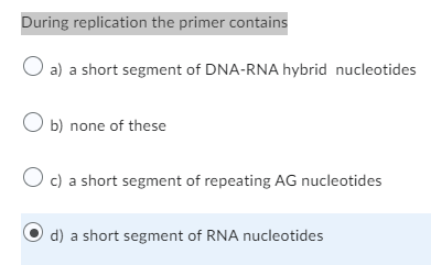 During replication the primer contains
O a) a short segment of DNA-RNA hybrid nucleotides
O b) none of these
O c) a short segment of repeating AG nucleotides
d) a short segment of RNA nucleotides