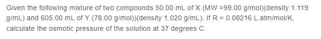 Given the following mixture of two compounds 50.00 mL of X (MW =99.00 g/mol)(density 1.119
g/mL) and 605.00 mL of Y (78.00 g/mol))(density 1.020 g/mL). If R = 0.08216 L.atm/mol/K,
calculate the osmotic pressure of the solution at 37 degrees C.
