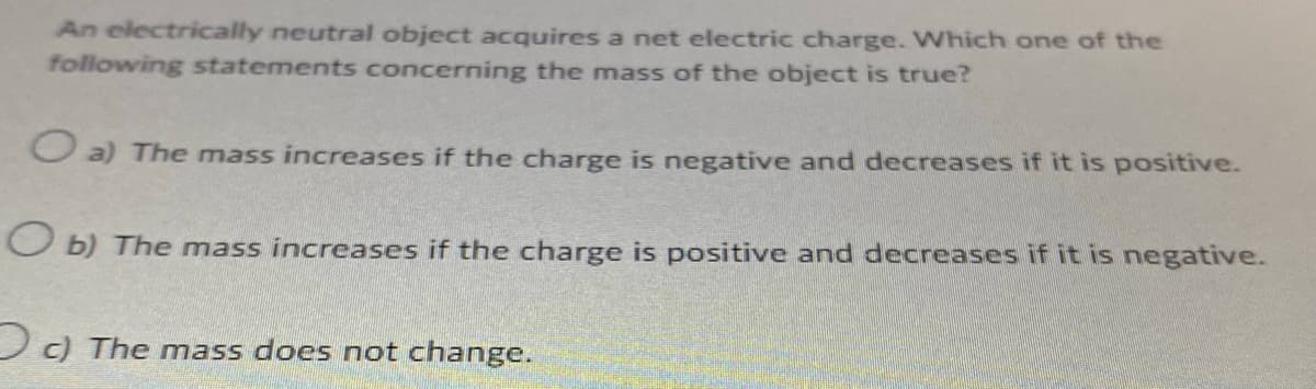 An electrically neutral object acquires a net electric charge. Which one of the
following statements concerning the mass of the object is true?
O a) The mass increases if the charge is negative and decreases if it is positive.
Ob) The mass increases if the charge is positive and decreases if it is negative.
c) The mass does not change.